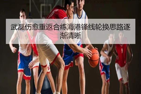武磊伤愈重返合练海港锋线轮换思路逐渐清晰