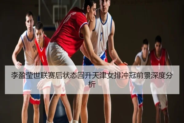 李盈莹世联赛后状态回升天津女排冲冠前景深度分析
