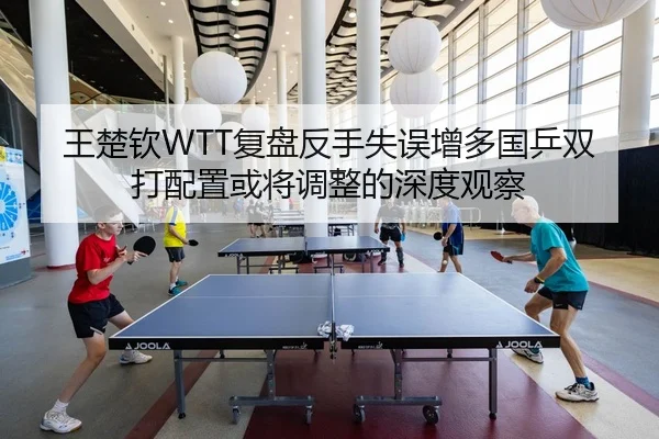 王楚钦WTT复盘反手失误增多国乒双打配置或将调整的深度观察