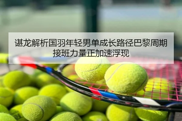 谌龙解析国羽年轻男单成长路径巴黎周期接班力量正加速浮现