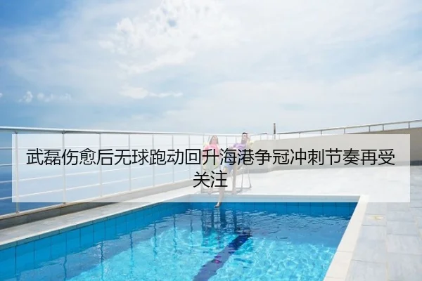 武磊伤愈后无球跑动回升海港争冠冲刺节奏再受关注