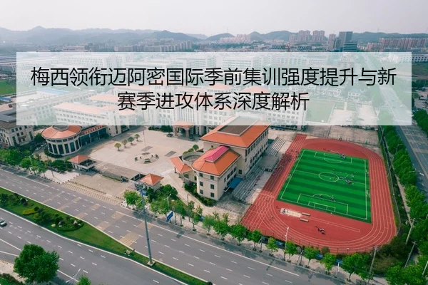 梅西领衔迈阿密国际季前集训强度提升与新赛季进攻体系深度解析